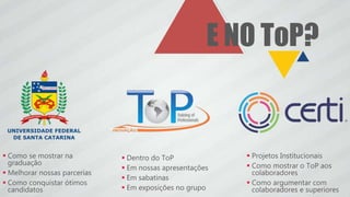  Projetos Institucionais
 Como mostrar o ToP aos
colaboradores
 Como argumentar com
colaboradores e superiores
E NO ToP?
 Como se mostrar na
graduação
 Melhorar nossas parcerias
 Como conquistar ótimos
candidatos
 Dentro do ToP
 Em nossas apresentações
 Em sabatinas
 Em exposições no grupo
 
