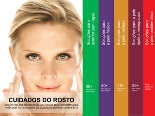 CUIDADOS DO ROSTO
ENCONTRE, NO INTERIOR DO CATÁLOGO, MAIS INFORMAÇÕES
PARA UMA ROTINA DIÁRIA DE CUIDADOS DO ROSTO PERFEITA
40+
Para todos os
tipos de pele
45+
Para a pele
madura
55+
Para a pele
madura
Para
todas as
idades
Soluçõespara
apelemadura
Soluçõesparaapele
apósamenopausa
Soluçõespara
apeleproblemática
Soluçõespara
apeleflácida
35+
Para todos os
tipos de pele
Soluçõespara
acordarsemrugas
 
