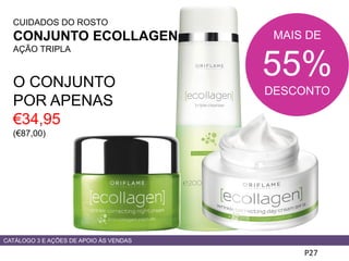 CUIDADOS DO ROSTO
CONJUNTO ECOLLAGEN
AÇÃO TRIPLA
O CONJUNTO
POR APENAS
€34,95
(€87,00)
P27
CATÁLOGO 3 E AÇÕES DE APOIO ÀS VENDAS
MAIS DE
55%
DESCONTO
 