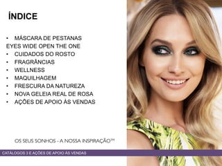 • MÁSCARA DE PESTANAS
EYES WIDE OPEN THE ONE
• CUIDADOS DO ROSTO
• FRAGRÂNCIAS
• WELLNESS
• MAQUILHAGEM
• FRESCURA DA NATUREZA
• NOVA GELEIA REAL DE ROSA
• AÇÕES DE APOIO ÀS VENDAS
CATÁLOGOS 3 E AÇÕES DE APOIO ÀS VENDAS
ÍNDICE
 