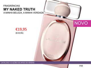 FRAGRÂNCIAS
MY NAKED TRUTH
A MINHA BELEZA, A MINHA VERDADE
€19,95
(€19,95)
P49
NOVO
CATÁLOGO 3 E AÇÕES DE APOIO ÀS VENDAS
 
