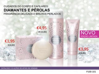 CUIDADOS DO CORPO E CAPILARES
DIAMANTES E PÉROLAS
FRAGRÂNCIA DELICADA E BRILHOS PERLADOS
P100-101
NOVO
EDIÇÃO LIMITADA
€1,95
(€4,00)
€4,95
(€10,00)
CATÁLOGO 3 E AÇÕES DE APOIO ÀS VENDAS
€3,95
(€8,00)
 