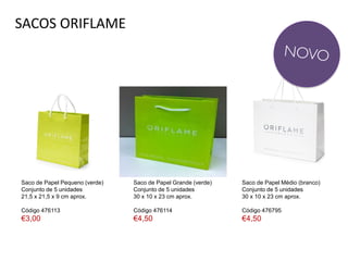 SACOS ORIFLAME
Saco de Papel Pequeno (verde)
Conjunto de 5 unidades
21,5 x 21,5 x 9 cm aprox.
Código 476113
€3,00
Saco de Papel Médio (branco)
Conjunto de 5 unidades
30 x 10 x 23 cm aprox.
Código 476795
€4,50
Saco de Papel Grande (verde)
Conjunto de 5 unidades
30 x 10 x 23 cm aprox.
Código 476114
€4,50
 