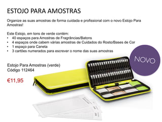 ESTOJO PARA AMOSTRAS
Organize as suas amostras de forma cuidada e profissional com o novo Estojo Para
Amostras!
Este Estojo, em tons de verde contém:
• 40 espaços para Amostras de Fragrâncias/Batons
• 4 espaços onde cabem várias amostras de Cuidados do Rosto/Bases de Cor
• 1 espaço para Caneta
• 3 cartões numerados para escrever o nome das suas amostras
Estojo Para Amostras (verde)
Código 112464
€11,95
 