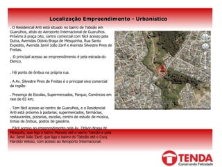 Localização Empreendimento - Urbanístico .  O Residencial Ariti está situado no bairro de Taboão em Guarulhos, atrás do Aeroporto Internacional de Guarulhos. Próximo à praça oito, centro comercial com fácil acesso pela Dutra, Avenidas Otávio Braga de Mesquinha, Rua Santo Expedito, Avenida Jamil João Zarif e Avenida Silvestre Pires de Freitas .  .  O principal acesso ao empreendimento é pela estrada do Elenco. . Há ponto de ônibus na própria rua. . A Av. Silvestre Pires de Freitas é o principal eixo comercial da região . Presença de Escolas, Supermercados, Parque, Comércios em raio de 02 km; . Tem fácil acesso ao centro de Guarulhos, e o Residencial Ariti está próximo à padarias, supermercados, farmácias, restaurantes, pizzarias, escolas, centro de estudo de música, linhas de ônibus, postos de gasolina. . Fácil acesso ao empreendimento pela Av. Otávio Braga de Mesquita, que liga o bairro Macedo até o bairro Taboão e pela Av. Jamil João Zarif, que liga o bairro do Taboão até o Conj. Haroldo Veloso, com acesso ao Aeroporto Internacional.  