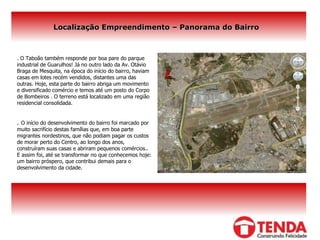 Localização Empreendimento – Panorama do Bairro . O Taboão também responde por boa pare do parque industrial de Guarulhos! Já no outro lado da Av. Otávio Braga de Mesquita, na época do início do bairro, haviam casas em lotes recém vendidos, distantes uma das outras. Hoje, esta parte do bairro abriga um movimento e diversificado comércio e temos até um posto do Corpo de Bombeiros . O terreno está localizado em uma região residencial consolidada. .  O início do desenvolvimento do bairro foi marcado por muito sacrifício destas famílias que, em boa parte migrantes nordestinos, que não podiam pagar os custos de morar perto do Centro, ao longo dos anos, construíram suas casas e abriram pequenos comércios.. E assim foi, até se transformar no que conhecemos hoje: um bairro próspero, que contribui demais para o desenvolvimento da cidade. 