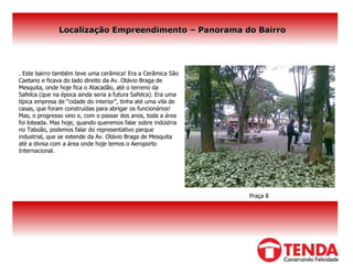 Localização Empreendimento – Panorama do Bairro .  Este bairro também teve uma cerâmica! Era a Cerâmica São Caetano e ficava do lado direito da Av. Otávio Braga de Mesquita, onde hoje fica o Atacadão, até o terreno da Safelca (que na época ainda seria a futura Safelca). Era uma típica empresa de “cidade do interior”, tinha até uma vila de casas, que foram construídas para abrigar os funcionários!  Mas, o progresso veio e, com o passar dos anos, toda a área foi loteada. Mas hoje, quando queremos falar sobre indústria no Taboão, podemos falar do representativo parque industrial, que se estende da Av. Otávio Braga de Mesquita até a divisa com a área onde hoje temos o Aeroporto Internacional. Praça 8 