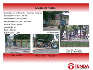 Análise da Região Ocupação áreas Confrontantes : Residencial Horizontal Centro de Conveniência : 200 mts Centro Comércio Geral : 900 mts Estação de Metrô ou Trem : não existe Ponto de Ônibus : 50 mts Hospital : 2,0 km Escola : 900 mts Supermercado : 1,2 km Posto de Saúde Escola Municipal Ponto de ônibus – Praça Oito Praça Oito – Principal ponto de referência do bairro do Taboão 
