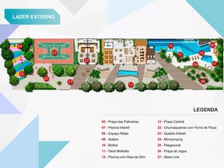 LAZER EXTERNO
13 - Praça Central
22 - Churrasqueiras com Forno de Pizza
23 - Quadra Infantil
24 - Minicamping
25 - Playground
26 - Praça de Jogos
27 - Slack Line
LEGENDA
22
23
24
25
26
27
13
12
11
09
06
07
10
08
06 - Praça das Palmeiras
07 - Piscina Infantil
08 - Espaço Relax
09 - Solário
10 - Biribol
11 - Deck Molhado
12 - Piscina com Raia de 25m
 