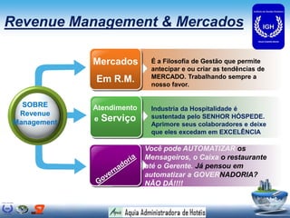 Revenue Management & Mercados
É a Filosofia de Gestão que permite
antecipar e ou criar as tendências de
MERCADO. Trabalhando sempre a
nosso favor.
Industria da Hospitalidade é
sustentada pelo SENHOR HÓSPEDE.
Aprimore seus colaboradores e deixe
que eles excedam em EXCELÊNCIA
Você pode AUTOMATIZAR os
Mensageiros, o Caixa o restaurante
até o Gerente. Já pensou em
automatizar a GOVERNADORIA?
NÃO DÁ!!!!
SOBRE
Revenue
Management
Mercados
Em R.M.
Atendimento
e Serviço
 