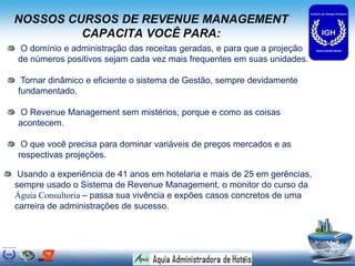 NOSSOS CURSOS DE REVENUE MANAGEMENT
CAPACITA VOCÊ PARA:
O domínio e administração das receitas geradas, e para que a projeção
de números positivos sejam cada vez mais frequentes em suas unidades.
Tornar dinâmico e eficiente o sistema de Gestão, sempre devidamente
fundamentado.
O Revenue Management sem mistérios, porque e como as coisas
acontecem.
O que você precisa para dominar variáveis de preços mercados e as
respectivas projeções.
Usando a experiência de 41 anos em hotelaria e mais de 25 em gerências,
sempre usado o Sistema de Revenue Management, o monitor do curso da
Águia Consultoria – passa sua vivência e expões casos concretos de uma
carreira de administrações de sucesso.
 