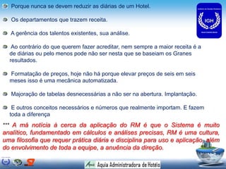 Porque nunca se devem reduzir as diárias de um Hotel.
Os departamentos que trazem receita.
A gerência dos talentos existentes, sua análise.
Ao contrário do que querem fazer acreditar, nem sempre a maior receita é a
de diárias ou pelo menos pode não ser nesta que se baseiam os Granes
resultados.
Formatação de preços, hoje não há porque elevar preços de seis em seis
meses isso é uma mecânica automatizada.
Majoração de tabelas desnecessárias a não ser na abertura. Implantação.
E outros conceitos necessários e números que realmente importam. E fazem
toda a diferença
*** A má notícia à cerca da aplicação do RM é que o Sistema é muito
analítico, fundamentado em cálculos e análises precisas, RM é uma cultura,
uma filosofia que requer prática diária e disciplina para uso e aplicação, além
do envolvimento de toda a equipe, a anuência da direção.
 