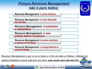 Porque Revenue Management
não é para todos:
Revenue Management é uma Cultura
Revenue Management é uma filosofia
de Gestão
Revenue Management é estatística
e matemática
Revenue Management é uma
prática diária e continua
Revenue Management é muito analítico
e pouco Comercial
Revenue Management é pragmatismo e
assertividade
Revenue Management é por si só o inicio e o fim de toda a Política / Modelo do
negócio Hoteleiro e como tudo tem um início, mas neste caso não tem fim.
 