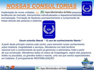 NOSSAS CONSULTORIAS
Implantação de novas unidades, via pesquisas e
tendências de mercado, treinamentos individualizados e departamentalizados,
normatização. Formação de Gestores acompanhamento e cumprimento de
metas através das pessoas e sistemas.
A partir deste principio criamos este centro, para transmitir nosso conhecimento
sobre hotelaria, hospitalidade e serviços. Atendemos em todo território
nacional com o conhecimento de quem já gerenciou e administrou hotel a partir
de sua construção. Atendemos todos os meios de hospedagem, sejam eles pequenos
hotéis ou pousadas, ou grandes hotéis e resorts, uma vez que somos especializados
em hotelaria. E principalmente RENTABILIZAÇÂO
Usum scientia liberat “ O uso do conhecimento liberta “
 