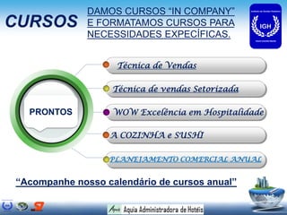 DAMOS CURSOS “IN COMPANY”
CURSOS        E FORMATAMOS CURSOS PARA
              NECESSIDADES EXPECÍFICAS.


                    Técnica de Vendas

                   Técnica de vendas Setorizada

  PRONTOS          WOW Excelência em Hospitalidade

                  A COZINHA e SUSHI

                  PLANEJAMENTO COMERCIAL ANUAL


“Acompanhe nosso calendário de cursos anual”
 