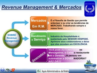 Revenue Management & Mercados

              Mercados       É a Filosofia de Gestão que permite
                             antecipar e ou criar as tendências de
                             MERCADO. Trabalhando sempre a
              Em R.M.        nosso favor.


   SOBRE      Atendimento    Industria da Hospitalidade é
  Revenue                    sustentada pelo SENHOR HÓSPEDE.
 Management   e   Serviço
                             Aprimore seus colaboradores e deixe
                             que eles excedam em EXCELÊNCIA

                            Você pode AUTOMATIZAR os
                            Mensageiros, o Caixa o restaurante
                            até o Gerente. Já pensou em
                            automatizar a GOVERNADORIA?
                            NÃO DÁ!!!!
 
