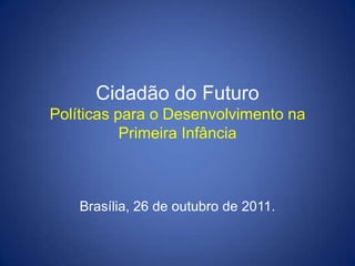 Cidadão do Futuro
Políticas para o Desenvolvimento na
           Primeira Infância



    Brasília, 26 de outubro de 2011.
 