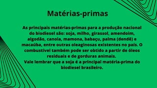 As principais matérias-primas para a produção nacional
do biodiesel são: soja, milho, girassol, amendoim,
algodão, canola, mamona, babaçu, palma (dendê) e
macaúba, entre outras oleaginosas existentes no país. O
combustível também pode ser obtido a partir de óleos
residuais e de gorduras animais.
Vale lembrar que a soja é a principal matéria-prima do
biodiesel brasileiro.
Matérias-primas
 