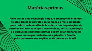 Além de ser uma tecnologia limpa, o emprego do biodiesel
no óleo diesel de petróleo polui menos o meio ambiente,
pode reduzir a dependência brasileira das importações de
petróleo e trazer vantagens econômicas, pois sua produção
e o cultivo das matérias-primas podem criar milhares de
novos empregos, inclusive na agricultura familiar,
principalmente nas regiões mais pobres do Brasil.
Matérias-primas
 