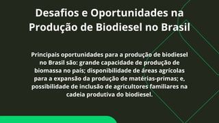 Desafios e Oportunidades na
Produção de Biodiesel no Brasil
Principais oportunidades para a produção de biodiesel
no Brasil são: grande capacidade de produção de
biomassa no país; disponibilidade de áreas agrícolas
para a expansão da produção de matérias-primas; e,
possibilidade de inclusão de agricultores familiares na
cadeia produtiva do biodiesel.
 