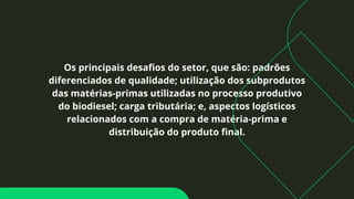 Os principais desafios do setor, que são: padrões
diferenciados de qualidade; utilização dos subprodutos
das matérias-primas utilizadas no processo produtivo
do biodiesel; carga tributária; e, aspectos logísticos
relacionados com a compra de matéria-prima e
distribuição do produto final.
 