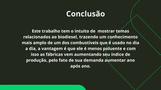 Conclusão
Este trabalho tem o intuito de mostrar temas
relacionados ao biodiesel, trazendo um conhecimento
mais amplo de um dos combustíveis que é usado no dia
a dia, a vantagem é que ele é menos poluente e com
isso as fábricas vem aumentando seu índice de
produção, pelo fato de sua demanda aumentar ano
após ano.
 
