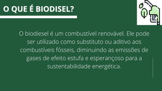 O biodiesel é um combustível renovável. Ele pode
ser utilizado como substituto ou aditivo aos
combustíveis fósseis, diminuindo as emissões de
gases de efeito estufa e esperançoso para a
sustentabilidade energética.
O QUE É BIODISEL?
O QUE É BIODISEL?
 