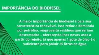 A maior importância do biodiesel é pela sua
característica renovável. Isso reduz a demanda
por petróleo, reaproveita resíduos que seriam
descartados – oferecendo-lhes novos usos a
partir do rejeito, já que apenas 1 gota de óleo é o
suficiente para poluir 25 litros de água.
IMPORTÂNCIA DO BIODIESEL
IMPORTÂNCIA DO BIODIESEL
 