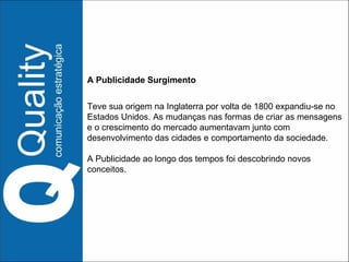 A Publicidade Surgimento  Teve sua origem na Inglaterra por volta de 1800 expandiu-se no Estados Unidos. As mudanças nas formas de criar as mensagens e o crescimento do mercado aumentavam junto com desenvolvimento das cidades e comportamento da sociedade. A Publicidade ao longo dos tempos foi descobrindo novos conceitos. 