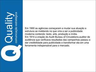 Em 1900 as agências começaram a mudar sua atuação e estrutura se moldando no que viria a ser a publicidade moderna contendo: texto, arte, produção e mídia. Em 1914 a criação do Audit Bureau of Circulations,auditor de audiência que verificava resultados das campanhas passou a dar credibilidade para publicidade e transformar ela em uma ferramenta indispensável para o mercado. 