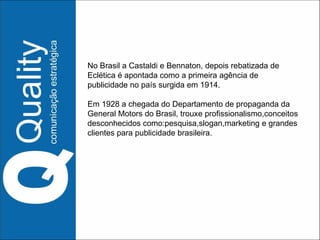 No Brasil a Castaldi e Bennaton, depois rebatizada de Eclética é apontada como a primeira agência de publicidade no país surgida em 1914. Em 1928 a chegada do Departamento de propaganda da General Motors do Brasil, trouxe profissionalismo,conceitos desconhecidos como:pesquisa,slogan,marketing e grandes clientes para publicidade brasileira. 