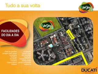 Tudo a sua volta




FACILIDADES
DO DIA A DIA



   Posto de gasolina        Croasonho
Lavagem para carros       China In Box
         Lavanderia       Mini Mercado
           Pet Shop          Depilação
          Academia     Farmácia Panvel
           Chaveiro       Restaurantes
      Videolocadora Loja de brinquedos
            Estética         Costureira
 