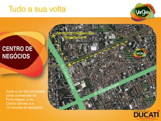 Tudo a sua volta

                             Aeroporto Internacional
                                 Salgado Filho


CENTRO DE
NEGÓCIOS




 Junto a um dos principais
 polos comerciais de
 Porto Alegre, a Av.
 Carlos Gomes, e a
 10 minutos do aeroporto.
 