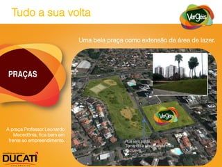 Tudo a sua volta

                             Uma bela praça como extensão da área de lazer.




PRAÇAS




A praça Professor Leonardo
    Macedônia, fica bem em
 frente ao empreendimento.                  Rua sem saída.
                                            Tornando a praça ainda mais
                                            exclusiva.
 