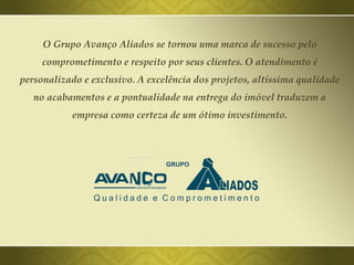 O Grupo Avanço Aliados se tornou uma marca de sucesso pelo
comprometimento e respeito por seus clientes. O atendimento é
personalizado e exclusivo. A excelência dos projetos, altíssima qualidade
no acabamentos e a pontualidade na entrega do imóvel traduzem a
empresa como certeza de um ótimo investimento.
 