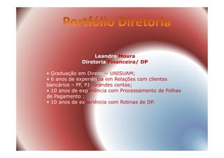 Leandro Moura
Diretoria Financeira/ DP
• Graduação em Direito – UNISUAM;
• 6 anos de experiência em Relações com clientes• 6 anos de experiência em Relações com clientes
bancários – PF, PJ, Grandes contas;
• 10 anos de experiência com Processamento de Folhas
de Pagamento ;
• 10 anos de experiência com Rotinas de DP.
 