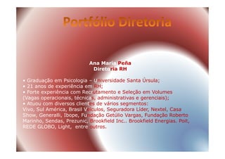 Ana Maria Peña
Diretoria RH
• Graduação em Psicologia – Universidade Santa Úrsula;• Graduação em Psicologia – Universidade Santa Úrsula;
• 21 anos de experiência em RH;
• Forte experiência com Recrutamento e Seleção em Volumes
(Vagas operacionais, técnicas, administrativas e gerenciais);
• Atuou com diversos clientes de vários segmentos:
Vivo, Sul América, Brasil Veículos, Seguradora Líder, Nextel, Casa
Show, Generalli, Ibope, Fundação Getúlio Vargas, Fundação Roberto
Marinho, Sendas, Prezunic, Brookfield Inc.. Brookfield Energias. Poit,
REDE GLOBO, Light, entre outros.
 