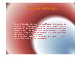 Ser uma Consultoria altamente qualificada na prestação de
serviços em Recursos Humanos tendo como foco a
maximização de resultados para as empresas. Possui comomaximização de resultados para as empresas. Possui como
missão, atuar com transparência e ética em seus processos.
Preza por ter uma equipe altamente capacitada e alinhada
com a cultura do parceiro-cliente.
Busca sempre identificar soluções de acordo com a
necessidade específica de cada negócio.
 