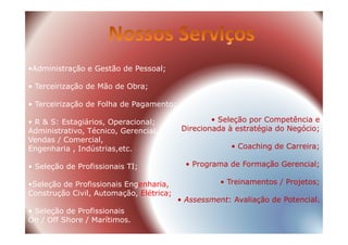 •Administração e Gestão de Pessoal;
• Terceirização de Mão de Obra;
• Terceirização de Folha de Pagamento;
• R & S: Estagiários, Operacional; • Seleção por Competência e• R & S: Estagiários, Operacional;
Administrativo, Técnico, Gerencial,
Vendas / Comercial,
Engenharia , Indústrias,etc.
• Seleção de Profissionais TI;
•Seleção de Profissionais Engenharia,
Construção Civil, Automação, Elétrica;
• Seleção de Profissionais
On / Off Shore / Marítimos.
• Seleção por Competência e
Direcionada à estratégia do Negócio;
• Coaching de Carreira;
• Programa de Formação Gerencial;
• Treinamentos / Projetos;
• Assessment: Avaliação de Potencial.
 
