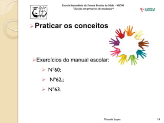 Escola Secundária de Fontes Pereira de Melo - 401780
                     "Escola em processo de mudança“




 Praticar    os conceitos



Exercícios do manual escolar:
    Nº60;
    Nº62,;
    Nº63.




                                                Manuela Lopes       14
 