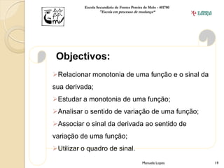 Escola Secundária de Fontes Pereira de Melo - 401780
                  "Escola em processo de mudança“




 Objectivos:
Relacionar monotonia de uma função e o sinal da
sua derivada;
Estudar a monotonia de uma função;
Analisar o sentido de variação de uma função;
Associar o sinal da derivada ao sentido de
variação de uma função;
Utilizar o quadro de sinal.
                                             Manuela Lopes       19
 