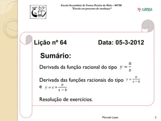 Escola Secundária de Fontes Pereira de Melo - 401780
                  "Escola em processo de mudança“




Lição nº 64                              Data: 05-3-2012

  Sumário:
 Derivada da função racional do tipo

 Derivada das funções racionais do tipo
 e

 Resolução de exercícios.


                                             Manuela Lopes       2
 