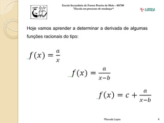 Escola Secundária de Fontes Pereira de Melo - 401780
                         "Escola em processo de mudança“




Hoje vamos aprender a determinar a derivada de algumas
funções racionais do tipo:




                                                    Manuela Lopes       4
 