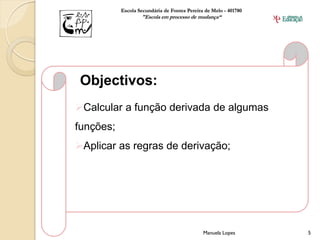 Escola Secundária de Fontes Pereira de Melo - 401780
                   "Escola em processo de mudança“




 Objectivos:
Calcular a função derivada de algumas
funções;
Aplicar as regras de derivação;




                                              Manuela Lopes       5
 