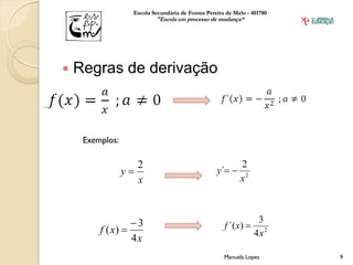 Escola Secundária de Fontes Pereira de Melo - 401780
                          "Escola em processo de mudança“




   Regras de derivação



     Exemplos:

                      2                                    2
                 y                               y´ 
                      x                                    x2



                  3                                 f ´(x) 
                                                                 3
         f ( x)                                                4x2
                  4x
                                                     Manuela Lopes       9
 