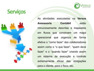 As atividades executadas na Versus
Assessoria Contábil estão
minuciosamente descritas e mapeadas
em fluxos que constroem um mapa
operacional que organiza de forma
efetiva o “como fazer” dos colaboradores
assim como o “o que fazer”, “quem deve
fazer” e o “quando fazer” criando assim
um sistema de execução e controle
extremamente eficaz das obrigações
para o cliente, para o fisco, etc.
Serviços
 