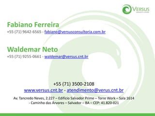 Fabiano Ferreira
+55 (71) 9642-6565 - fabiano@versusconsultoria.com.br
Waldemar Neto
+55 (71) 9255-0661 - waldemar@versus.cnt.br
+55 (71) 3500-2108
www.versus.cnt.br - atendimento@verus.cnt.br
Av. Tancredo Neves, 2.227 – Edifício Salvador Prime – Torre Work – Sala 1614
- Caminho das Árvores – Salvador – BA – CEP: 41.820-021
 