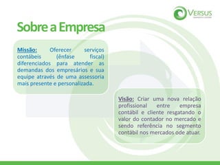 SobreaEmpresa
Missão: Oferecer serviços
contábeis (ênfase fiscal)
diferenciados para atender as
demandas dos empresários e sua
equipe através de uma assessoria
mais presente e personalizada.
Visão: Criar uma nova relação
profissional entre empresa
contábil e cliente resgatando o
valor do contador no mercado e
sendo referência no segmento
contábil nos mercados ode atuar.
 
