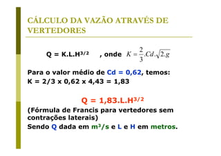 CÁLCULO DA VAZÃO ATRAVÉS DE
VERTEDORES
Q=

K.L.H3/2

2
, onde K = .Cd . 2. g
3

Para o valor médio de Cd = 0,62, temos:
K = 2/3 x 0,62 x 4,43 = 1,83

Q = 1,83.L.H3/2
(Fórmula de Francis para vertedores sem
contrações laterais)
Sendo Q dada em m3/s e L e H em metros.

 