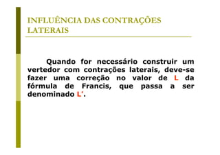 INFLUÊNCIA DAS CONTRAÇÕES
LATERAIS

Quando for necessário construir um
vertedor com contrações laterais, deve-se
fazer uma correção no valor de L da
fórmula de Francis, que passa a ser
denominado L’.

 